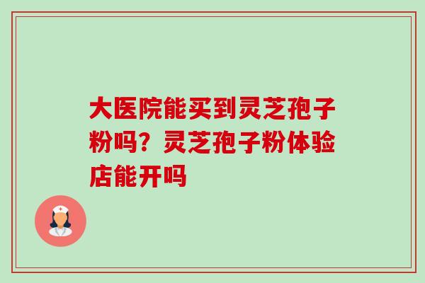 大医院能买到灵芝孢子粉吗?灵芝孢子粉体验店能开吗 大医院能买到灵芝孢子粉吗?灵芝孢子粉体验店能开吗