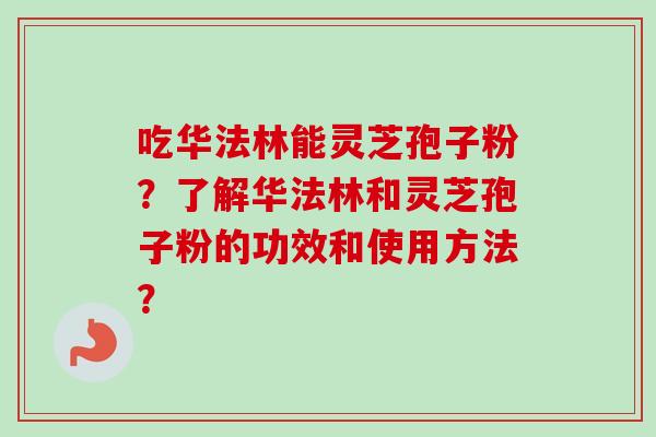 吃华法林能灵芝孢子粉?了解华法林和灵芝孢子粉的功效和使用方法? 吃华法林能灵芝孢子粉?了解华法林和灵芝孢子粉的功效和使用方法?