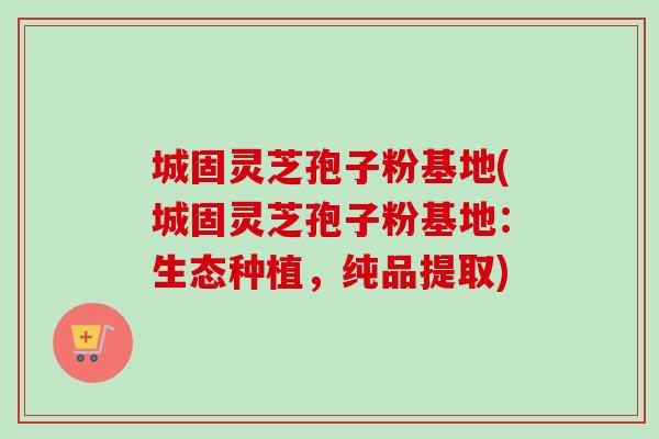 城固灵芝孢子粉基地(城固灵芝孢子粉基地：生态种植，纯品提取)