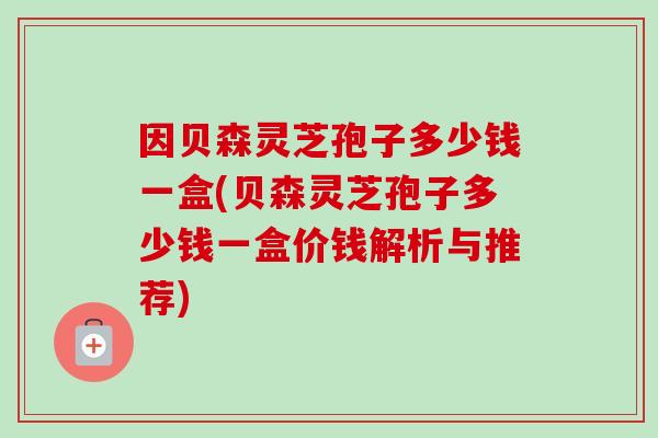 因贝森灵芝孢子多少钱一盒(贝森灵芝孢子多少钱一盒价钱解析与推荐)