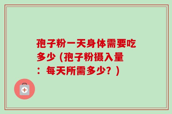 孢子粉一天身体需要吃多少 (孢子粉摄入量:每天所需多少?) 孢子粉一天身体需要吃多少 (孢子粉摄入量:每天所需多少?)
