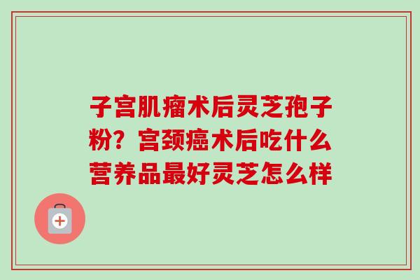 子宫术后灵芝孢子粉？宫颈术后吃什么营养品好灵芝怎么样