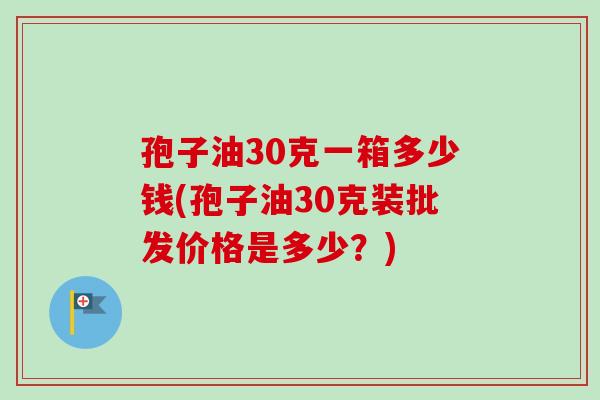 孢子油30克一箱多少钱(孢子油30克装批发价格是多少?) 孢子油30克一箱多少钱(孢子油30克装批发价格是多少?)
