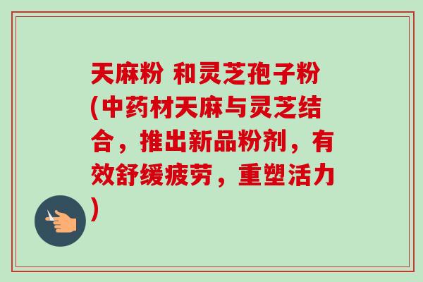 天麻粉 和灵芝孢子粉(材天麻与灵芝结合，推出新品粉剂，有效舒缓疲劳，重塑活力)