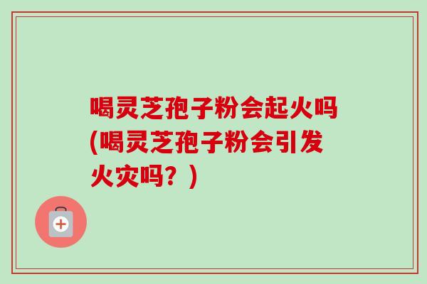 喝灵芝孢子粉会起火吗(喝灵芝孢子粉会引发火灾吗?) 喝灵芝孢子粉会起火吗(喝灵芝孢子粉会引发火灾吗?)