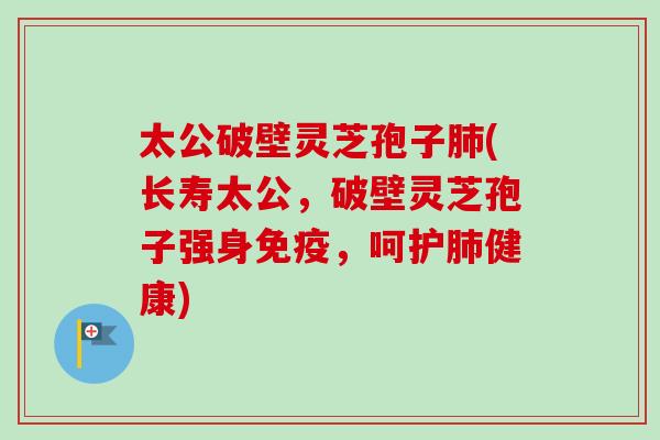 太公破壁灵芝孢子(长寿太公，破壁灵芝孢子强身免疫，呵护健康)