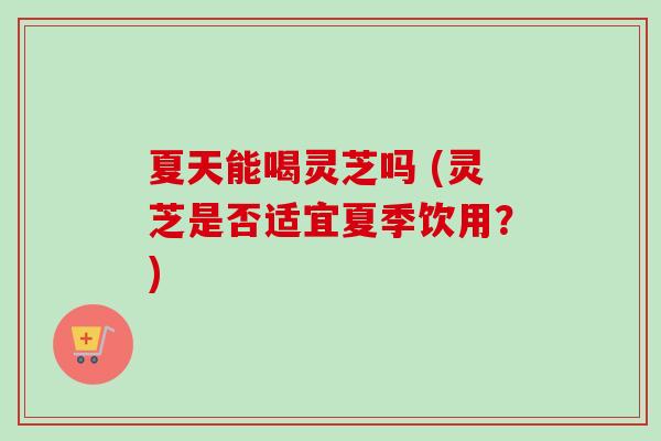 夏天能喝灵芝吗 (灵芝是否适宜夏季饮用？)