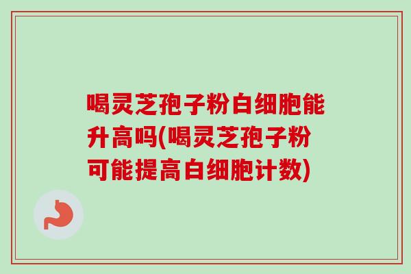 喝灵芝孢子粉能升高吗(喝灵芝孢子粉可能提高计数) 喝灵芝孢子粉能升高吗(喝灵芝孢子粉可能提高计数)