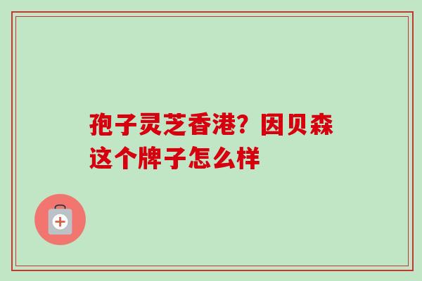 孢子灵芝香港?因贝森这个牌子怎么样 孢子灵芝香港?因贝森这个牌子怎么样