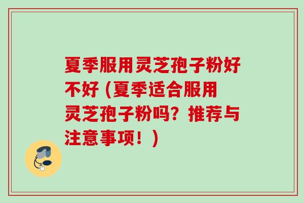 夏季服用灵芝孢子粉好不好 (夏季适合服用灵芝孢子粉吗?推荐与注意事项!) 夏季服用灵芝孢子粉好不好 (夏季适合服用灵芝孢子粉吗?推荐与注意事项!)