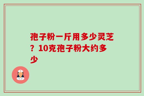 孢子粉一斤用多少灵芝?10克孢子粉大约多少 孢子粉一斤用多少灵芝?10克孢子粉大约多少