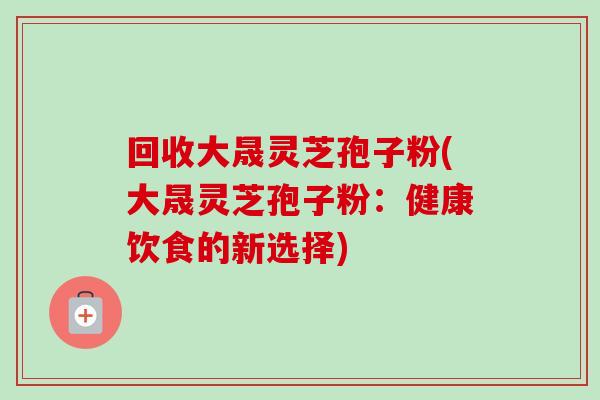 回收大晟灵芝孢子粉(大晟灵芝孢子粉:健康饮食的新选择) 回收大晟灵芝孢子粉(大晟灵芝孢子粉:健康饮食的新选择)