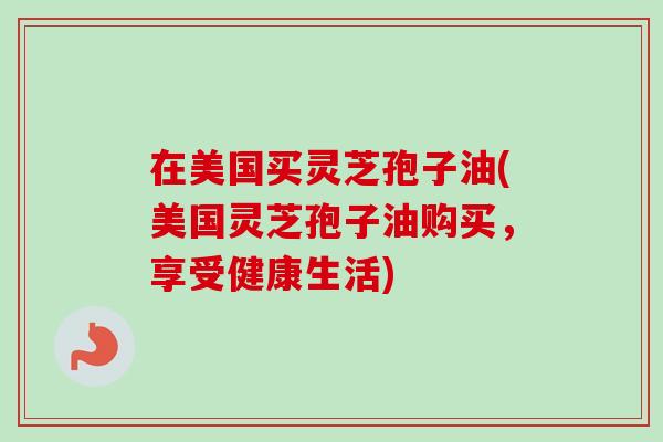 在美国买灵芝孢子油(美国灵芝孢子油购买,享受健康生活) 在美国买灵芝孢子油(美国灵芝孢子油购买,享受健康生活)