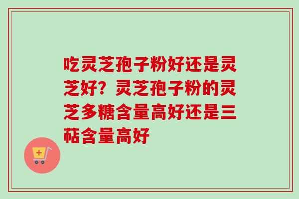 吃灵芝孢子粉好还是灵芝好?灵芝孢子粉的灵芝多糖含量高好还是三萜含量高好 吃灵芝孢子粉好还是灵芝好?灵芝孢子粉的灵芝多糖含量高好还是三萜含量高好