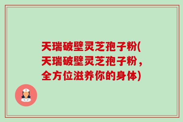 天瑞破壁灵芝孢子粉(天瑞破壁灵芝孢子粉，全方位滋养你的身体)
