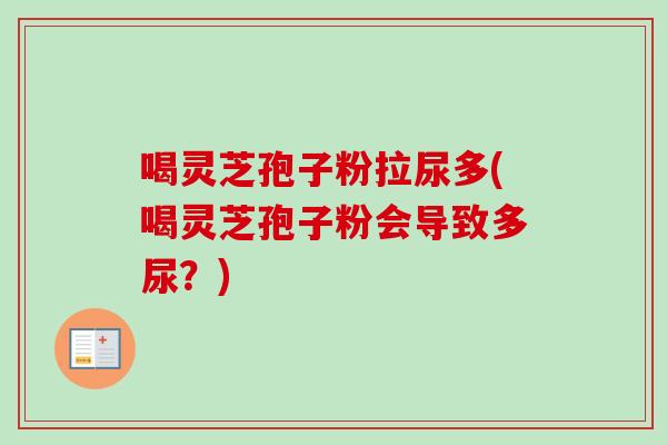 喝灵芝孢子粉拉尿多(喝灵芝孢子粉会导致多尿?) 喝灵芝孢子粉拉尿多(喝灵芝孢子粉会导致多尿?)