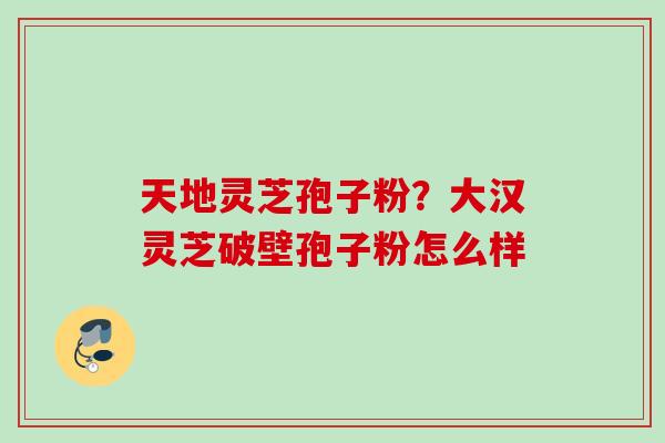 天地灵芝孢子粉?大汉灵芝破壁孢子粉怎么样 天地灵芝孢子粉?大汉灵芝破壁孢子粉怎么样