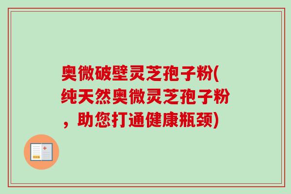 奥微破壁灵芝孢子粉(纯天然奥微灵芝孢子粉,助您打通健康瓶颈) 奥微破壁灵芝孢子粉(纯天然奥微灵芝孢子粉,助您打通健康瓶颈)