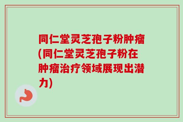 同仁堂灵芝孢子粉(同仁堂灵芝孢子粉在领域展现出潜力) 同仁堂灵芝孢子粉(同仁堂灵芝孢子粉在领域展现出潜力)
