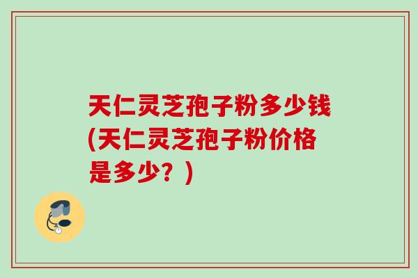 天仁灵芝孢子粉多少钱(天仁灵芝孢子粉价格是多少？)