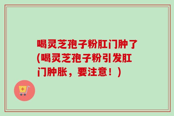 喝灵芝孢子粉肛门肿了(喝灵芝孢子粉引发肛门肿胀,要注意!) 喝灵芝孢子粉肛门肿了(喝灵芝孢子粉引发肛门肿胀,要注意!)