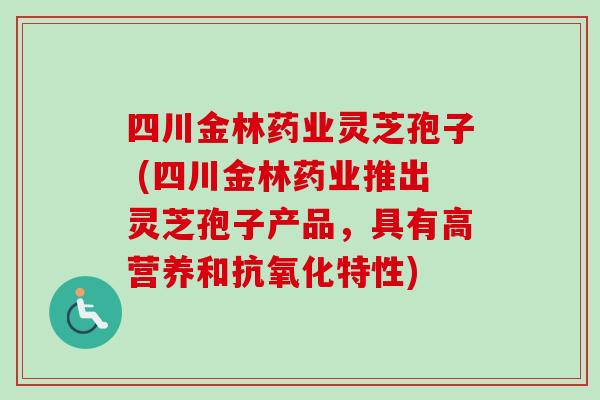 四川金林药业灵芝孢子 (四川金林药业推出灵芝孢子产品，具有高营养和特性)