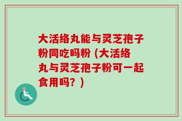 大活络丸能与灵芝孢子粉同吃吗粉 (大活络丸与灵芝孢子粉可一起食用吗？)