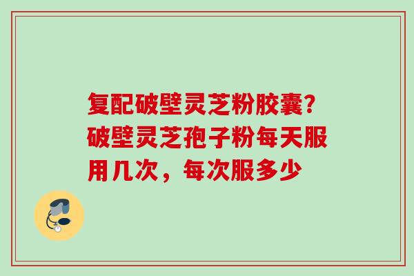 复配破壁灵芝粉胶囊?破壁灵芝孢子粉每天服用几次,每次服多少 复配破壁灵芝粉胶囊?破壁灵芝孢子粉每天服用几次,每次服多少