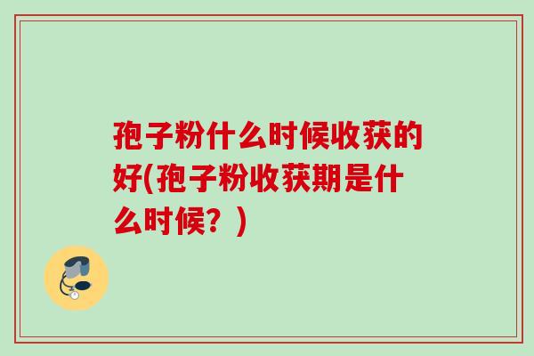 孢子粉什么时候收获的好(孢子粉收获期是什么时候?) 孢子粉什么时候收获的好(孢子粉收获期是什么时候?)