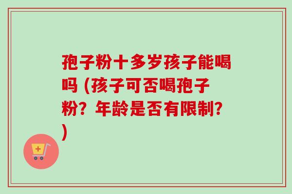 孢子粉十多岁孩子能喝吗 (孩子可否喝孢子粉?年龄是否有限制?) 孢子粉十多岁孩子能喝吗 (孩子可否喝孢子粉?年龄是否有限制?)