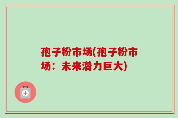 孢子粉市场(孢子粉市场:未来潜力巨大) 孢子粉市场(孢子粉市场:未来潜力巨大)