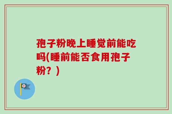 孢子粉晚上睡觉前能吃吗(睡前能否食用孢子粉?) 孢子粉晚上睡觉前能吃吗(睡前能否食用孢子粉?)
