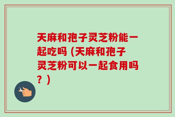 天麻和孢子灵芝粉能一起吃吗 (天麻和孢子灵芝粉可以一起食用吗?) 天麻和孢子灵芝粉能一起吃吗 (天麻和孢子灵芝粉可以一起食用吗?)