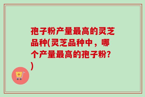孢子粉产量高的灵芝品种(灵芝品种中,哪个产量高的孢子粉?) 孢子粉产量高的灵芝品种(灵芝品种中,哪个产量高的孢子粉?)