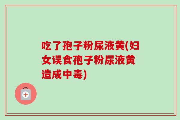 吃了孢子粉尿液黄(妇女误食孢子粉尿液黄 造成中毒)