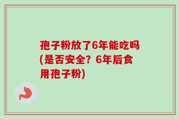 孢子粉放了6年能吃吗(是否安全？6年后食用孢子粉)