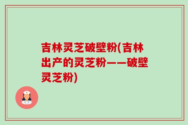 吉林灵芝破壁粉(吉林出产的灵芝粉——破壁灵芝粉) 吉林灵芝破壁粉(吉林出产的灵芝粉——破壁灵芝粉)
