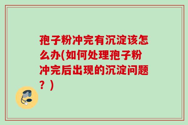 孢子粉冲完有沉淀该怎么办(如何处理孢子粉冲完后出现的沉淀问题?) 孢子粉冲完有沉淀该怎么办(如何处理孢子粉冲完后出现的沉淀问题?)