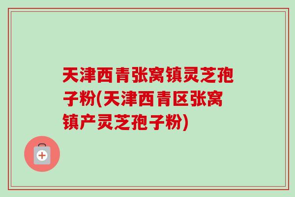 天津西青张窝镇灵芝孢子粉(天津西青区张窝镇产灵芝孢子粉)
