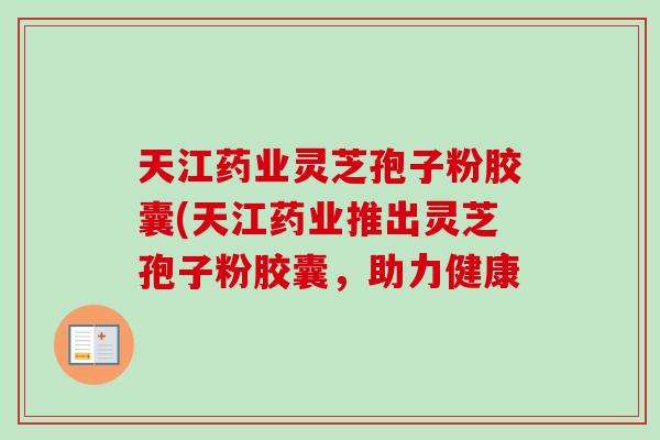 天江药业灵芝孢子粉胶囊(天江药业推出灵芝孢子粉胶囊,助力健康 天江药业灵芝孢子粉胶囊(天江药业推出灵芝孢子粉胶囊,助力健康