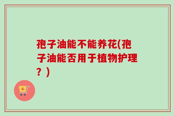 孢子油能不能养花(孢子油能否用于植物护理?) 孢子油能不能养花(孢子油能否用于植物护理?)
