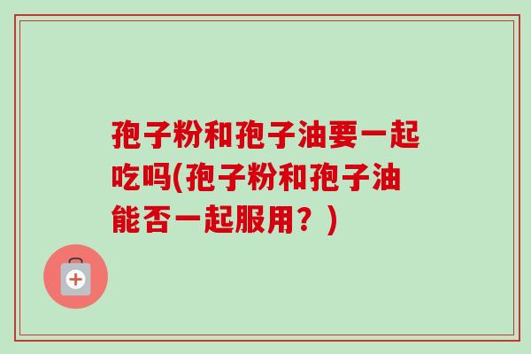孢子粉和孢子油要一起吃吗(孢子粉和孢子油能否一起服用?) 孢子粉和孢子油要一起吃吗(孢子粉和孢子油能否一起服用?)