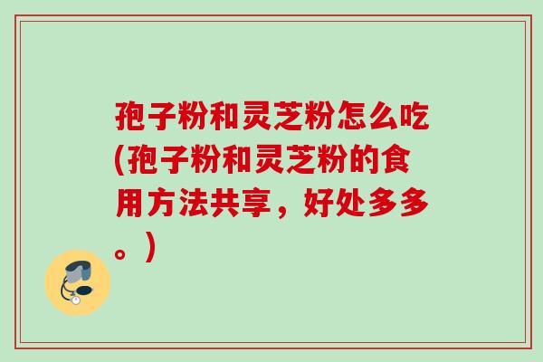 孢子粉和灵芝粉怎么吃(孢子粉和灵芝粉的食用方法共享,好处多多。) 孢子粉和灵芝粉怎么吃(孢子粉和灵芝粉的食用方法共享,好处多多。)