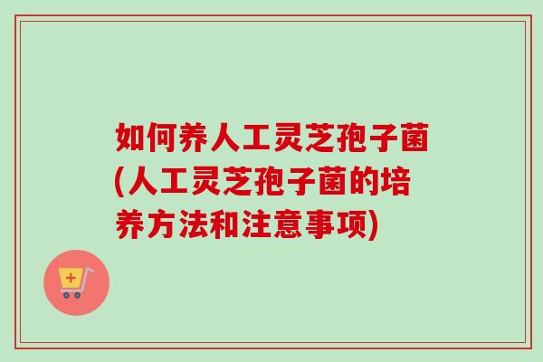 如何养人工灵芝孢子菌(人工灵芝孢子菌的培养方法和注意事项) 如何养人工灵芝孢子菌(人工灵芝孢子菌的培养方法和注意事项)