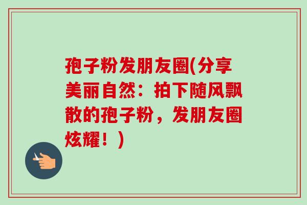 孢子粉发朋友圈(分享美丽自然：拍下随风飘散的孢子粉，发朋友圈炫耀！)