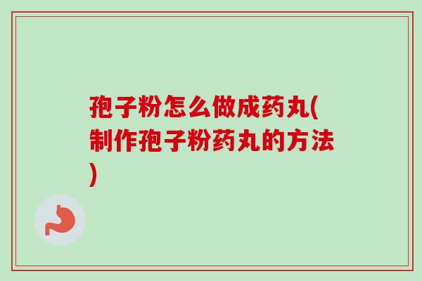 孢子粉怎么做成药丸(制作孢子粉药丸的方法)