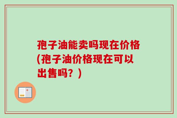 孢子油能卖吗现在价格(孢子油价格现在可以出售吗?) 孢子油能卖吗现在价格(孢子油价格现在可以出售吗?)