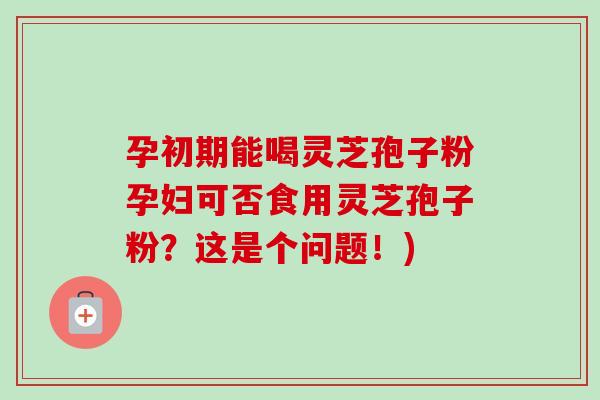 孕初期能喝灵芝孢子粉孕妇可否食用灵芝孢子粉?这是个问题!) 孕初期能喝灵芝孢子粉孕妇可否食用灵芝孢子粉?这是个问题!)