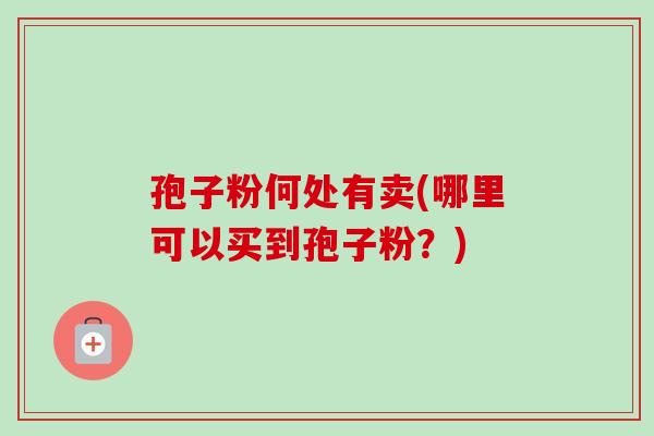 孢子粉何处有卖(哪里可以买到孢子粉?) 孢子粉何处有卖(哪里可以买到孢子粉?)