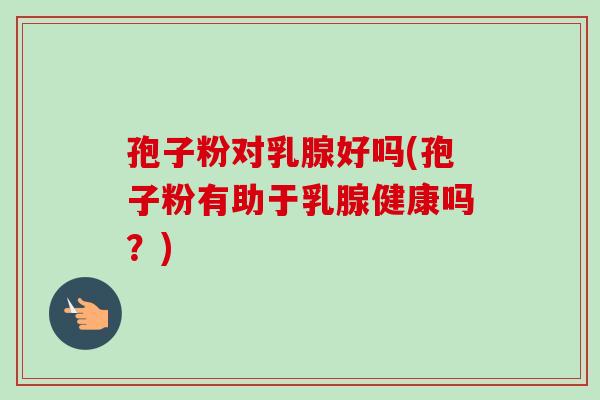 孢子粉对乳腺好吗(孢子粉有助于乳腺健康吗?) 孢子粉对乳腺好吗(孢子粉有助于乳腺健康吗?)
